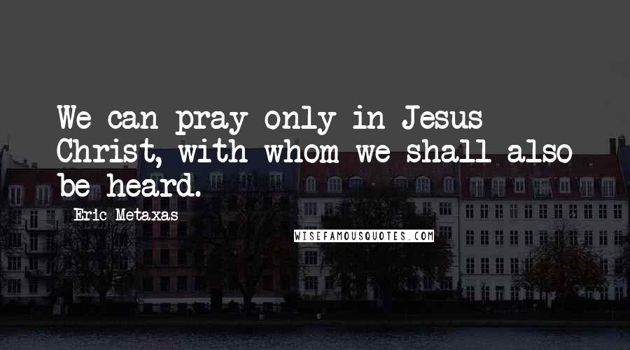 Eric Metaxas Quotes: We can pray only in Jesus Christ, with whom we shall also be heard.