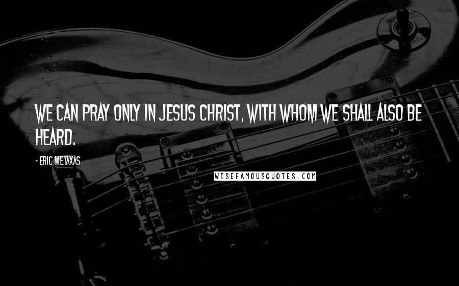 Eric Metaxas Quotes: We can pray only in Jesus Christ, with whom we shall also be heard.
