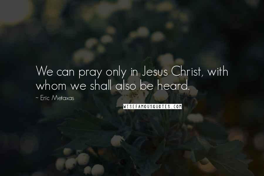 Eric Metaxas Quotes: We can pray only in Jesus Christ, with whom we shall also be heard.