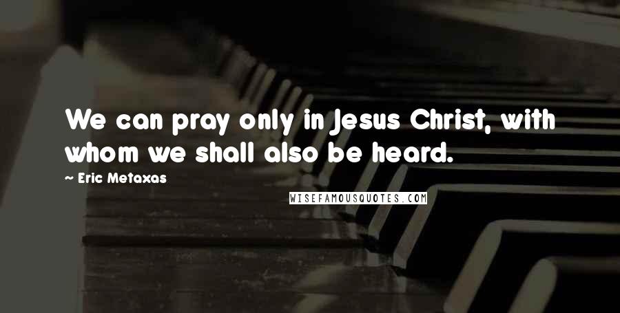 Eric Metaxas Quotes: We can pray only in Jesus Christ, with whom we shall also be heard.