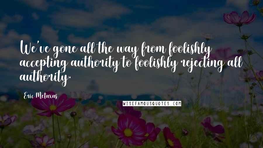 Eric Metaxas Quotes: We've gone all the way from foolishly accepting authority to foolishly rejecting all authority.