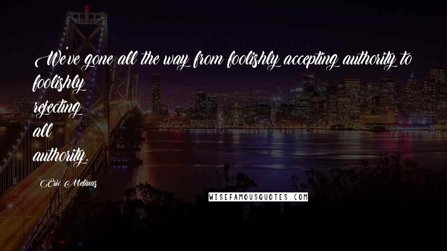 Eric Metaxas Quotes: We've gone all the way from foolishly accepting authority to foolishly rejecting all authority.