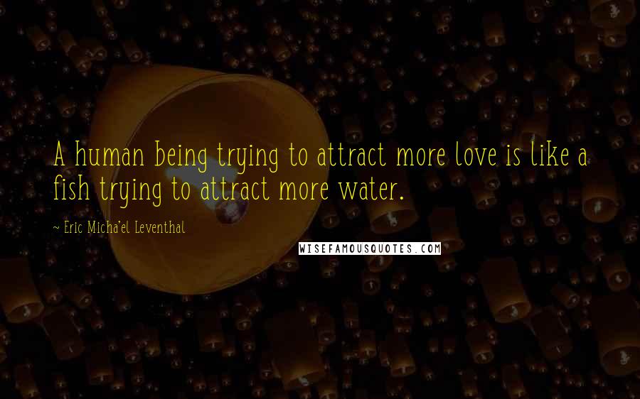 Eric Micha'el Leventhal Quotes: A human being trying to attract more love is like a fish trying to attract more water.