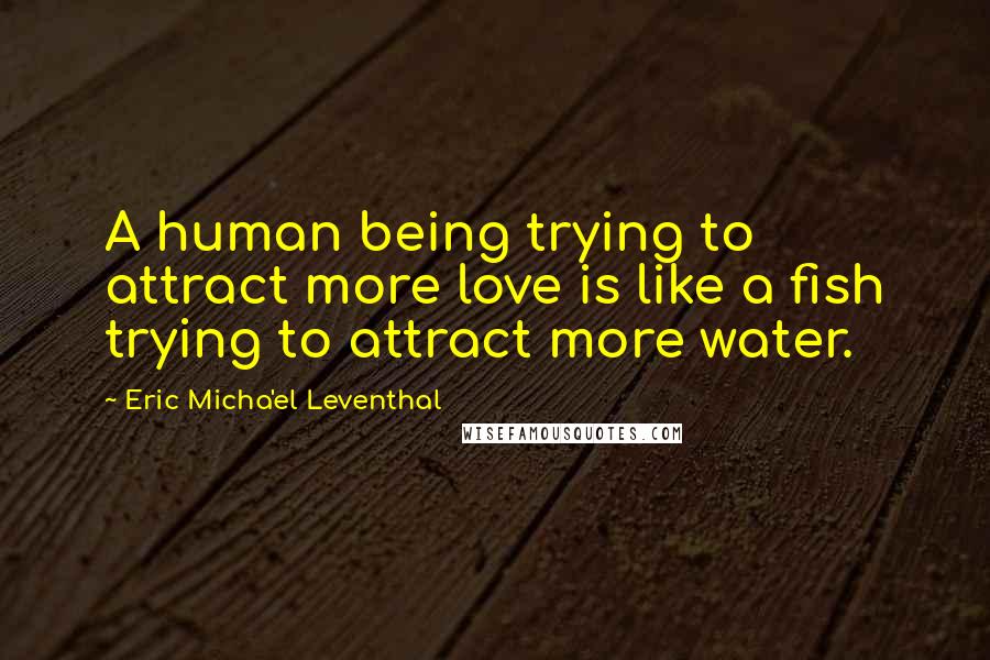 Eric Micha'el Leventhal Quotes: A human being trying to attract more love is like a fish trying to attract more water.