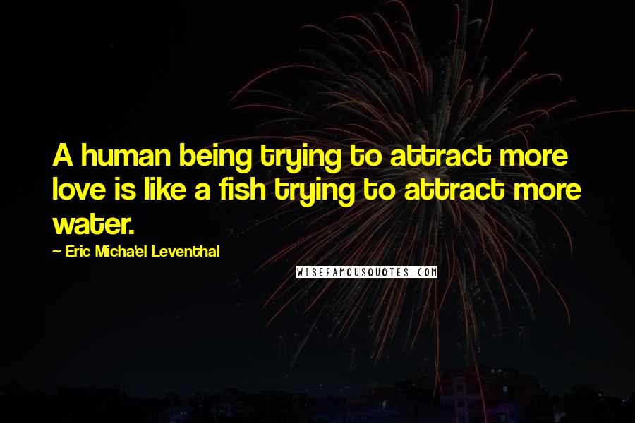 Eric Micha'el Leventhal Quotes: A human being trying to attract more love is like a fish trying to attract more water.