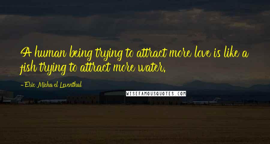 Eric Micha'el Leventhal Quotes: A human being trying to attract more love is like a fish trying to attract more water.