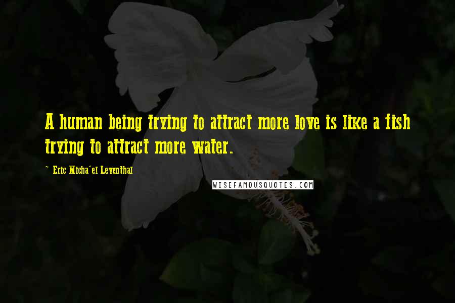 Eric Micha'el Leventhal Quotes: A human being trying to attract more love is like a fish trying to attract more water.