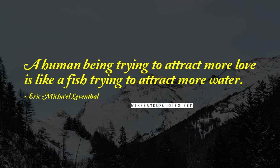 Eric Micha'el Leventhal Quotes: A human being trying to attract more love is like a fish trying to attract more water.