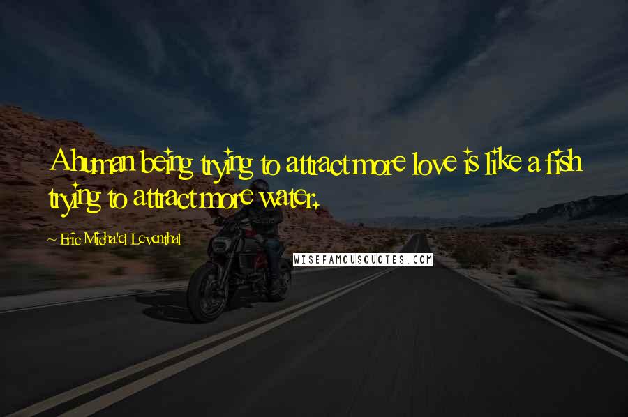 Eric Micha'el Leventhal Quotes: A human being trying to attract more love is like a fish trying to attract more water.