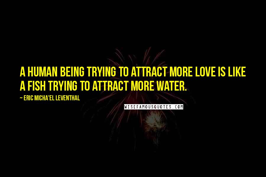 Eric Micha'el Leventhal Quotes: A human being trying to attract more love is like a fish trying to attract more water.