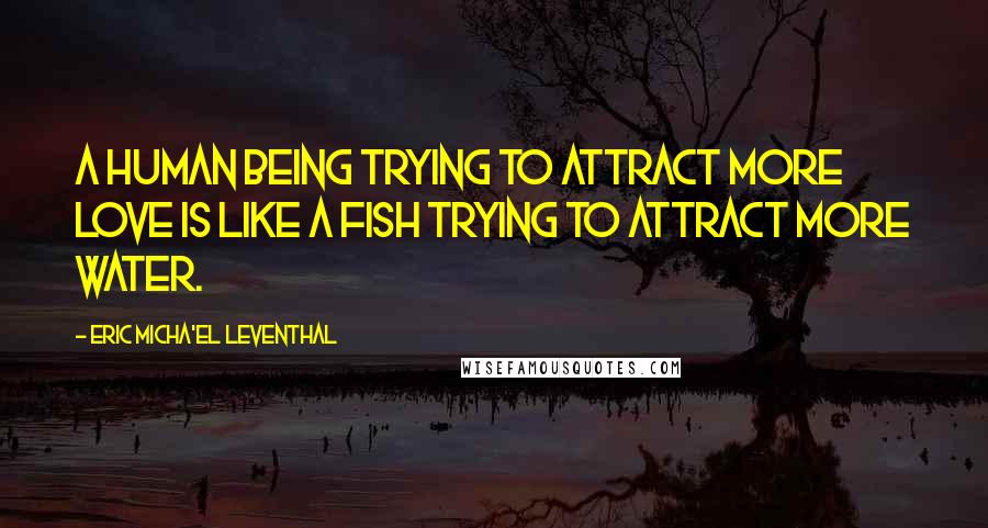 Eric Micha'el Leventhal Quotes: A human being trying to attract more love is like a fish trying to attract more water.