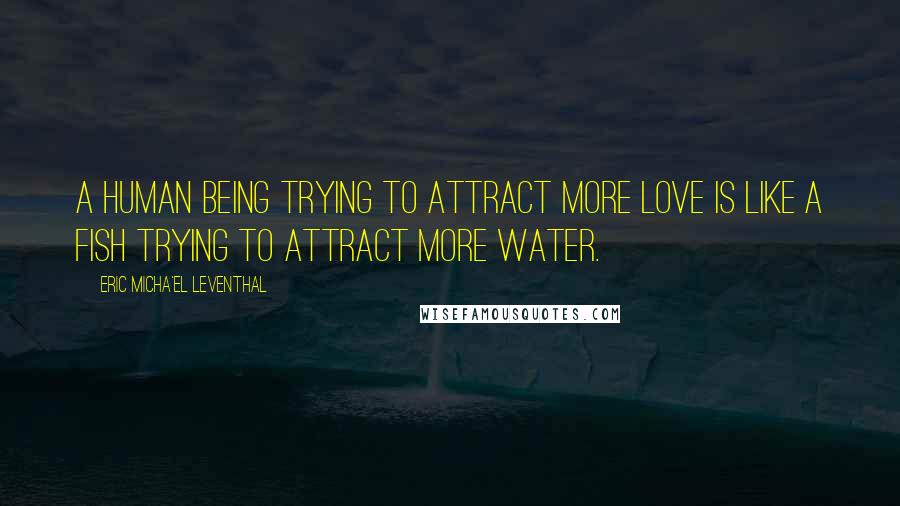 Eric Micha'el Leventhal Quotes: A human being trying to attract more love is like a fish trying to attract more water.