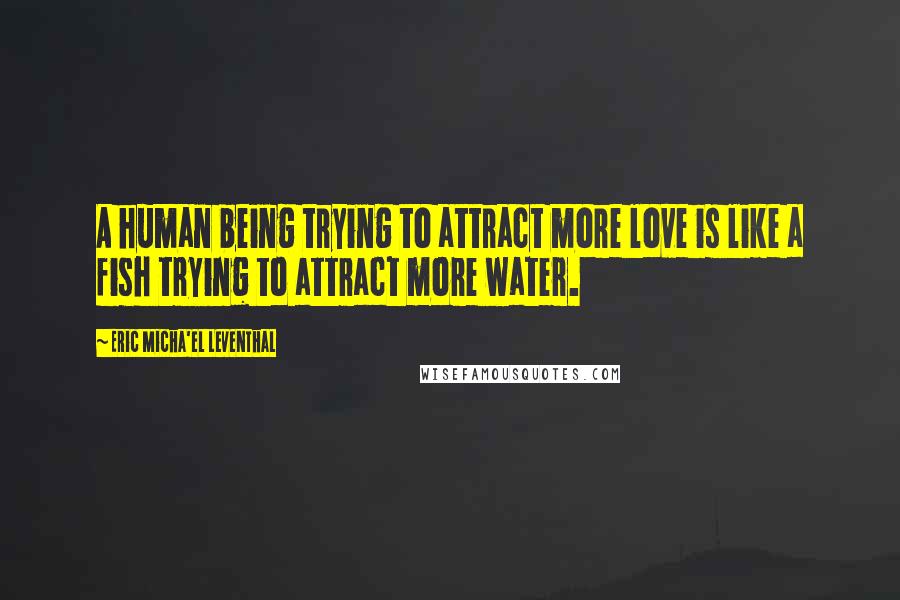 Eric Micha'el Leventhal Quotes: A human being trying to attract more love is like a fish trying to attract more water.