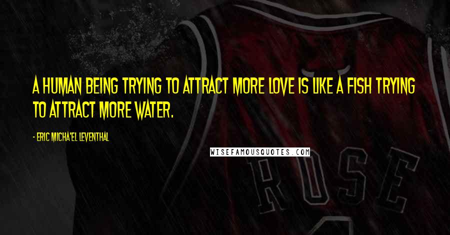 Eric Micha'el Leventhal Quotes: A human being trying to attract more love is like a fish trying to attract more water.