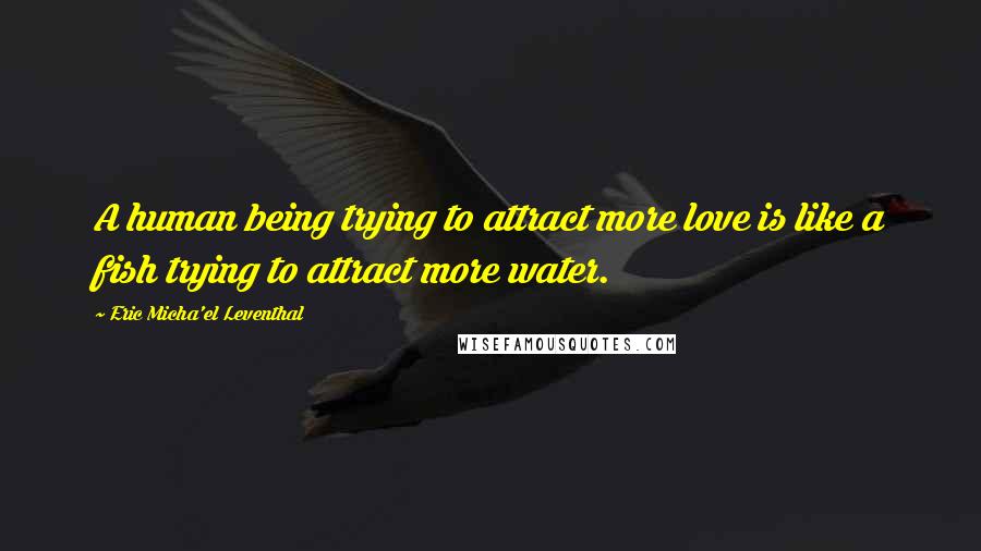 Eric Micha'el Leventhal Quotes: A human being trying to attract more love is like a fish trying to attract more water.