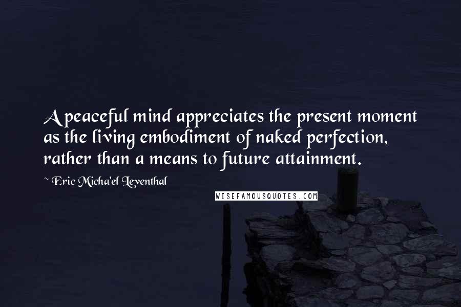 Eric Micha'el Leventhal Quotes: A peaceful mind appreciates the present moment as the living embodiment of naked perfection, rather than a means to future attainment.