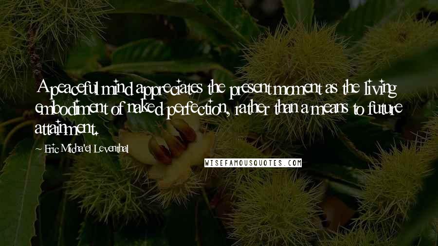 Eric Micha'el Leventhal Quotes: A peaceful mind appreciates the present moment as the living embodiment of naked perfection, rather than a means to future attainment.