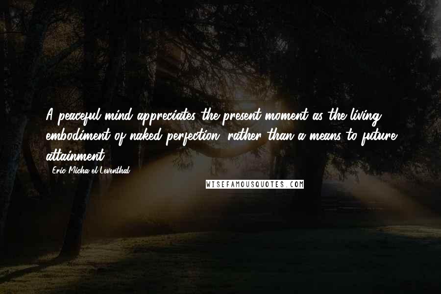 Eric Micha'el Leventhal Quotes: A peaceful mind appreciates the present moment as the living embodiment of naked perfection, rather than a means to future attainment.
