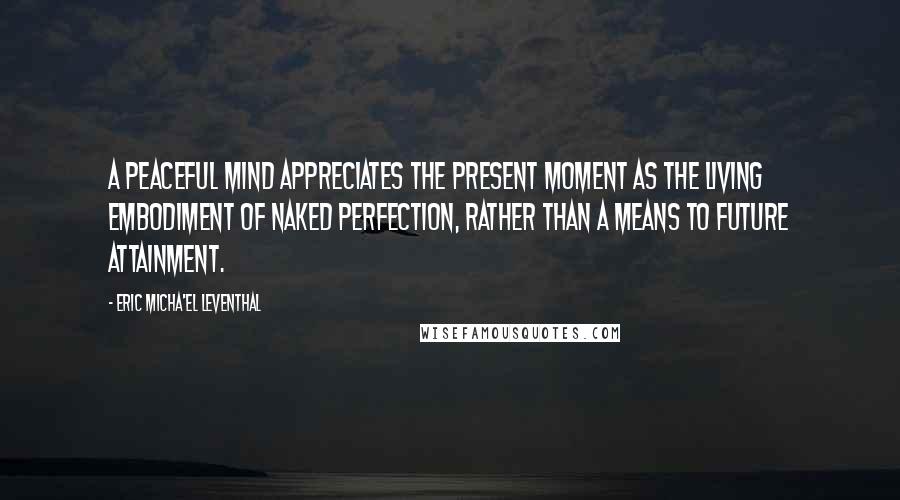 Eric Micha'el Leventhal Quotes: A peaceful mind appreciates the present moment as the living embodiment of naked perfection, rather than a means to future attainment.