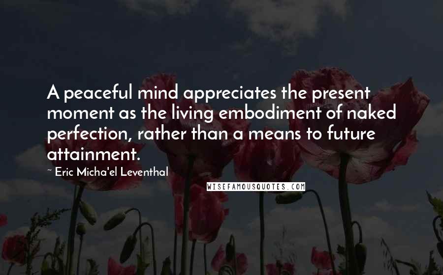 Eric Micha'el Leventhal Quotes: A peaceful mind appreciates the present moment as the living embodiment of naked perfection, rather than a means to future attainment.