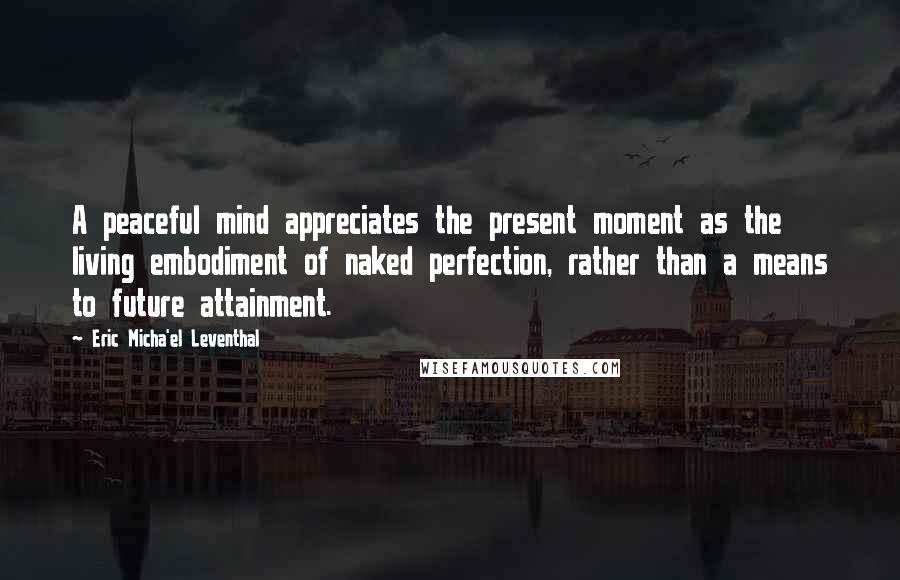 Eric Micha'el Leventhal Quotes: A peaceful mind appreciates the present moment as the living embodiment of naked perfection, rather than a means to future attainment.