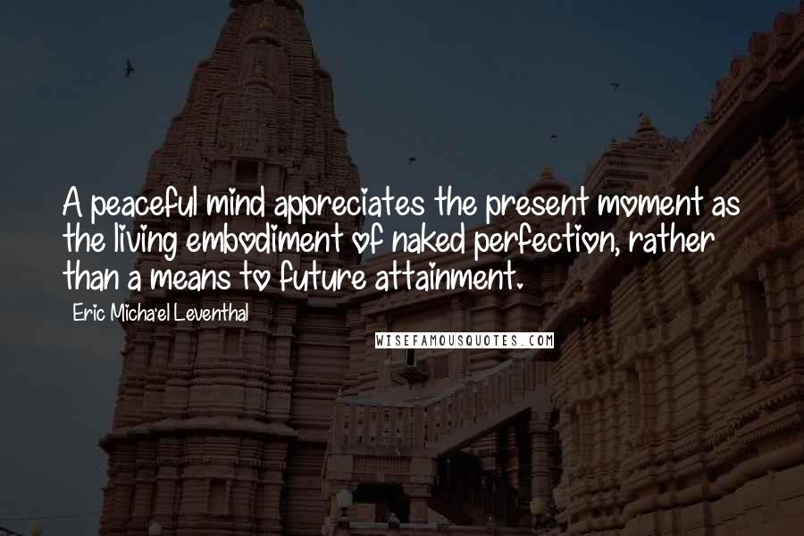 Eric Micha'el Leventhal Quotes: A peaceful mind appreciates the present moment as the living embodiment of naked perfection, rather than a means to future attainment.