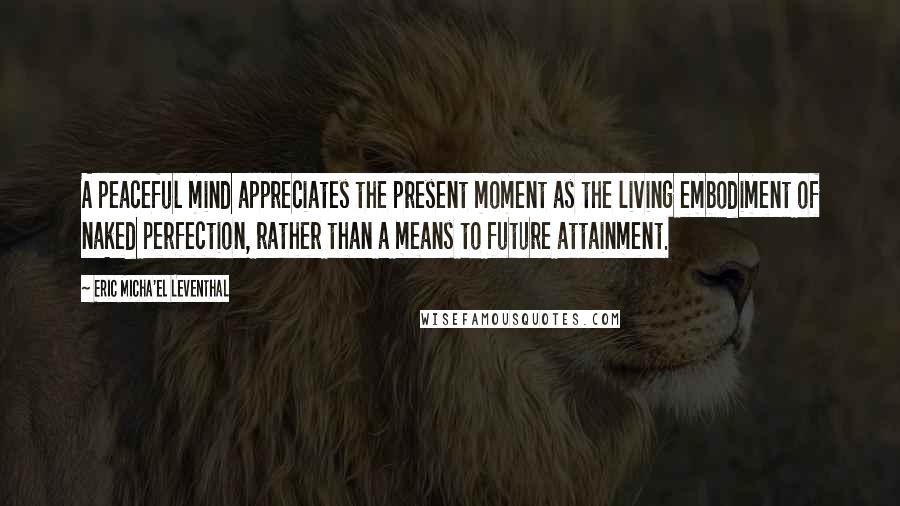 Eric Micha'el Leventhal Quotes: A peaceful mind appreciates the present moment as the living embodiment of naked perfection, rather than a means to future attainment.