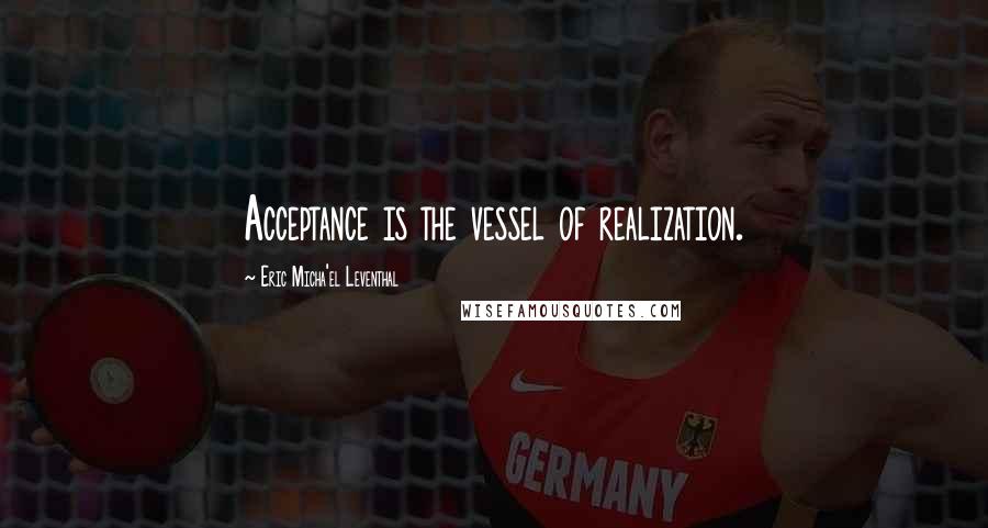 Eric Micha'el Leventhal Quotes: Acceptance is the vessel of realization.