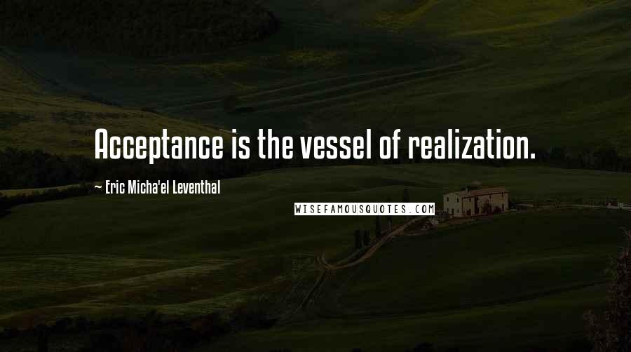 Eric Micha'el Leventhal Quotes: Acceptance is the vessel of realization.