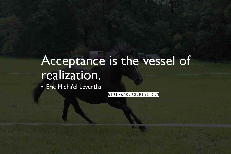 Eric Micha'el Leventhal Quotes: Acceptance is the vessel of realization.