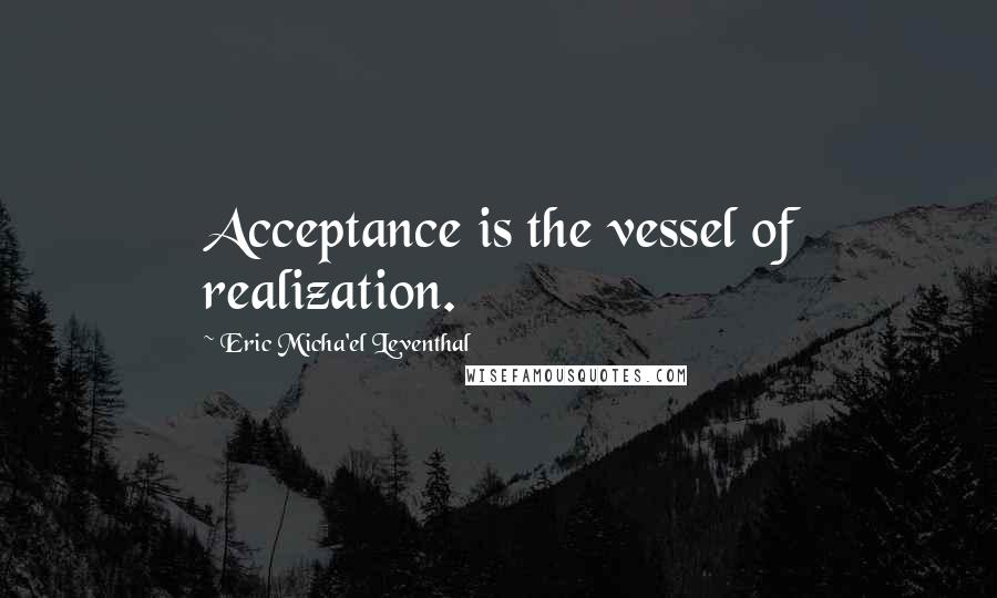 Eric Micha'el Leventhal Quotes: Acceptance is the vessel of realization.