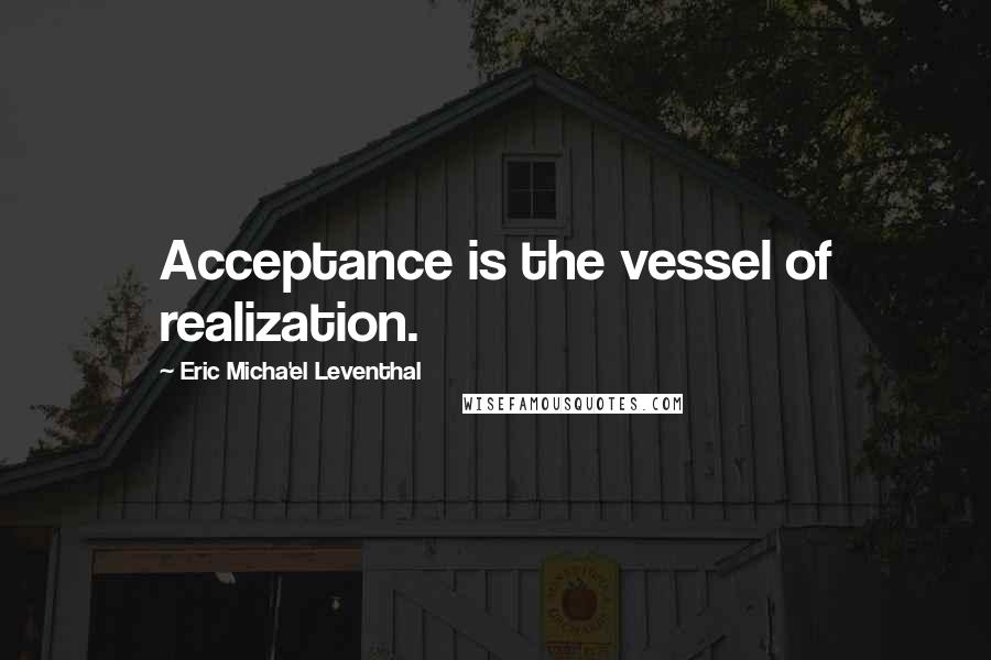 Eric Micha'el Leventhal Quotes: Acceptance is the vessel of realization.