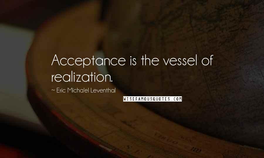Eric Micha'el Leventhal Quotes: Acceptance is the vessel of realization.
