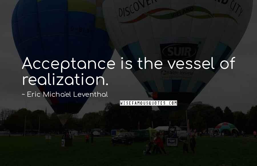 Eric Micha'el Leventhal Quotes: Acceptance is the vessel of realization.