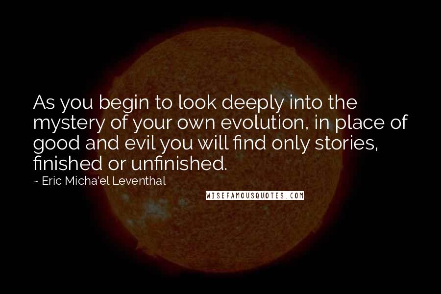 Eric Micha'el Leventhal Quotes: As you begin to look deeply into the mystery of your own evolution, in place of good and evil you will find only stories, finished or unfinished.