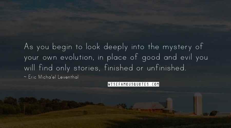 Eric Micha'el Leventhal Quotes: As you begin to look deeply into the mystery of your own evolution, in place of good and evil you will find only stories, finished or unfinished.