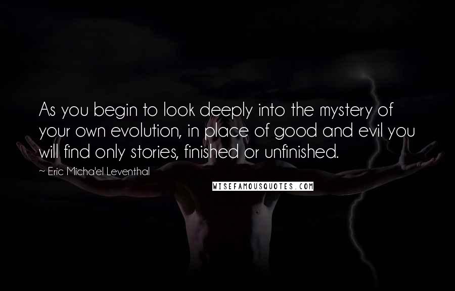 Eric Micha'el Leventhal Quotes: As you begin to look deeply into the mystery of your own evolution, in place of good and evil you will find only stories, finished or unfinished.