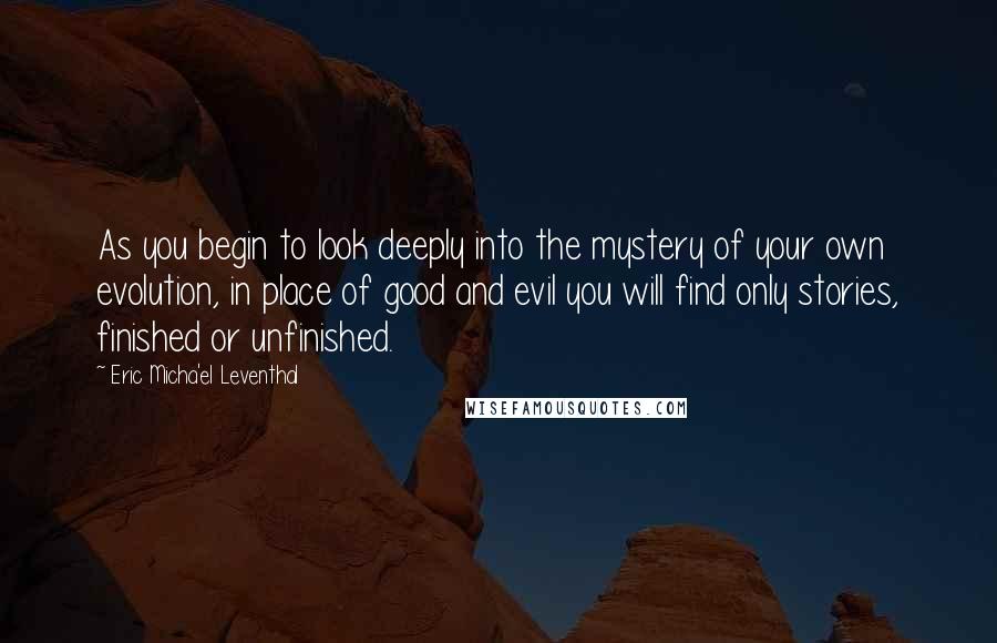 Eric Micha'el Leventhal Quotes: As you begin to look deeply into the mystery of your own evolution, in place of good and evil you will find only stories, finished or unfinished.