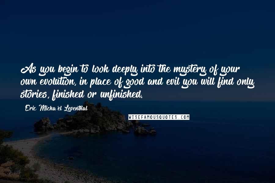 Eric Micha'el Leventhal Quotes: As you begin to look deeply into the mystery of your own evolution, in place of good and evil you will find only stories, finished or unfinished.