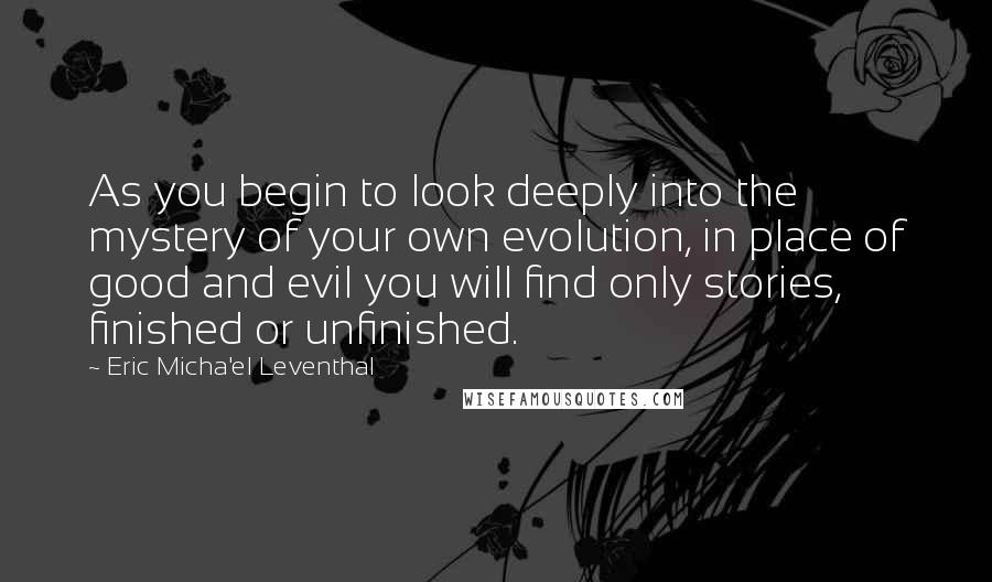 Eric Micha'el Leventhal Quotes: As you begin to look deeply into the mystery of your own evolution, in place of good and evil you will find only stories, finished or unfinished.