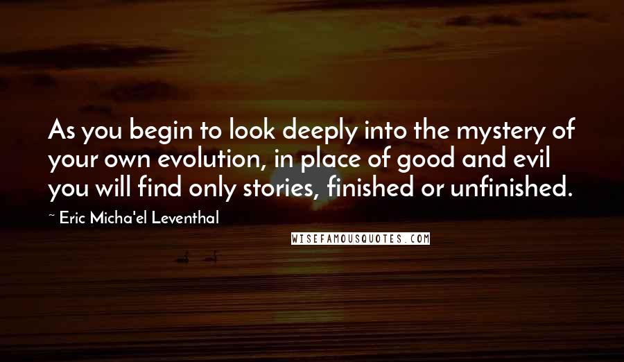 Eric Micha'el Leventhal Quotes: As you begin to look deeply into the mystery of your own evolution, in place of good and evil you will find only stories, finished or unfinished.