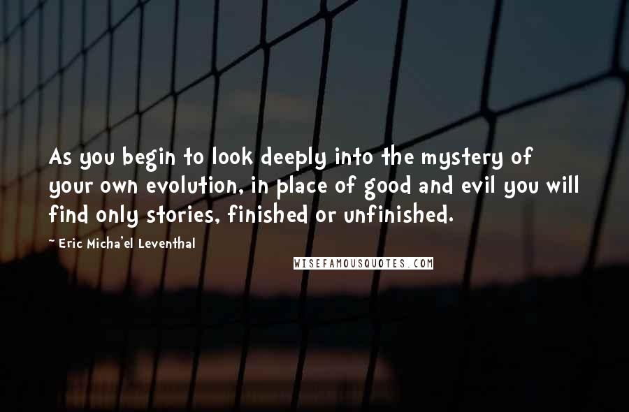 Eric Micha'el Leventhal Quotes: As you begin to look deeply into the mystery of your own evolution, in place of good and evil you will find only stories, finished or unfinished.