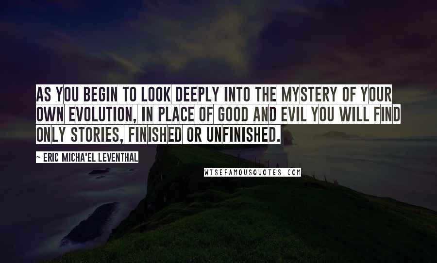 Eric Micha'el Leventhal Quotes: As you begin to look deeply into the mystery of your own evolution, in place of good and evil you will find only stories, finished or unfinished.