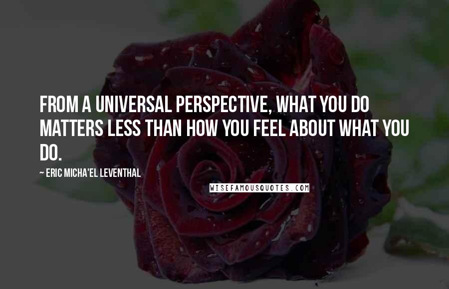 Eric Micha'el Leventhal Quotes: From a universal perspective, what you do matters less than how you feel about what you do.