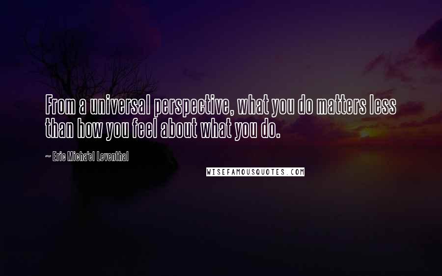 Eric Micha'el Leventhal Quotes: From a universal perspective, what you do matters less than how you feel about what you do.