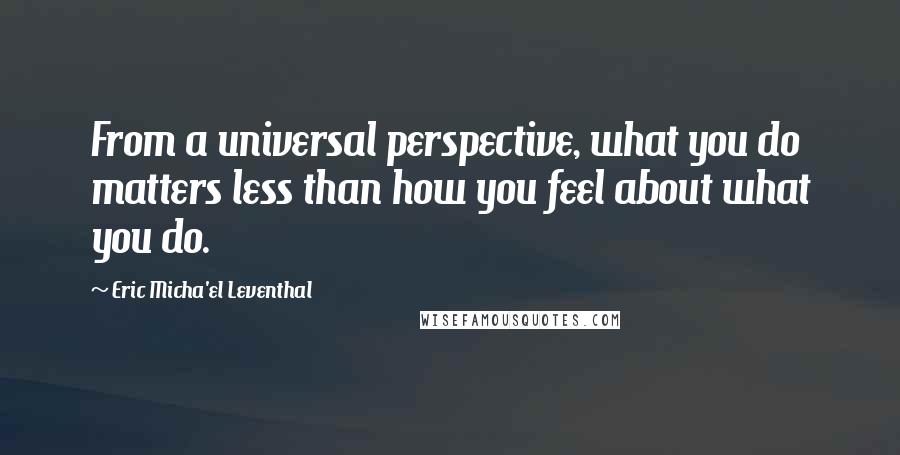 Eric Micha'el Leventhal Quotes: From a universal perspective, what you do matters less than how you feel about what you do.
