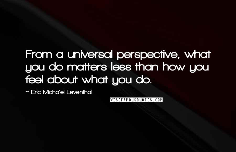 Eric Micha'el Leventhal Quotes: From a universal perspective, what you do matters less than how you feel about what you do.