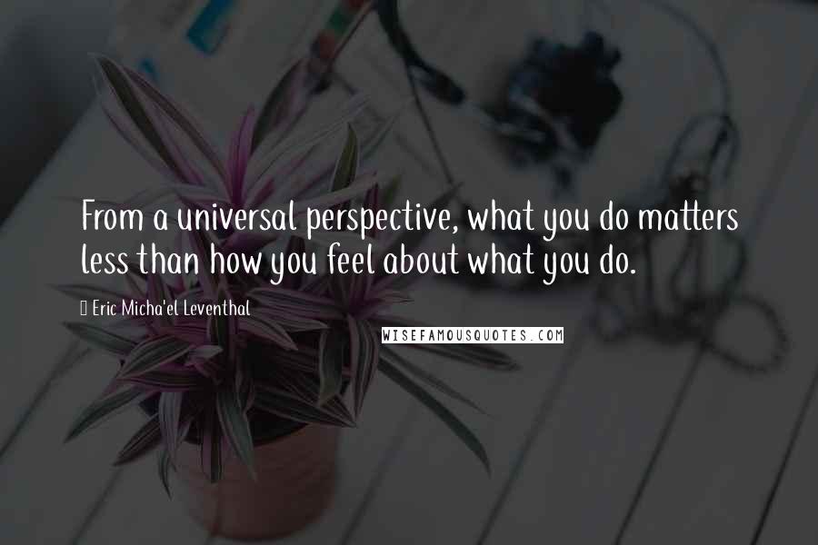 Eric Micha'el Leventhal Quotes: From a universal perspective, what you do matters less than how you feel about what you do.