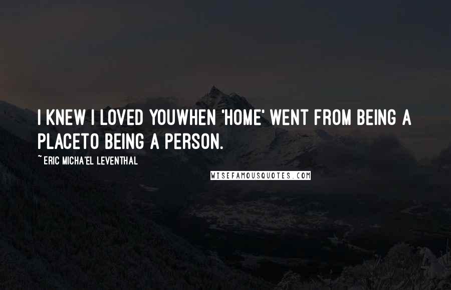 Eric Micha'el Leventhal Quotes: I knew I loved youwhen 'home' went from being a placeto being a person.