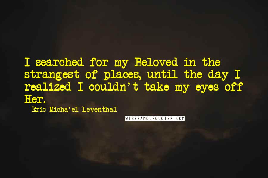 Eric Micha'el Leventhal Quotes: I searched for my Beloved in the strangest of places, until the day I realized I couldn't take my eyes off Her.